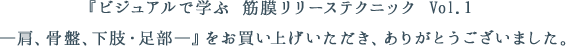 『ビジュアルで学ぶ 筋膜リリーステクニック Vol.１　―肩、骨盤、下肢・足部―』をお買い上げいただき、ありがとうございました。